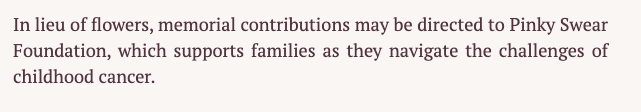 A short sentence on someone's obituary that says "in lieu of flowers, memorial contributions may be directed to Pinky Swear Foundation, which supports families as they navigate the challenges of childhood cancer."