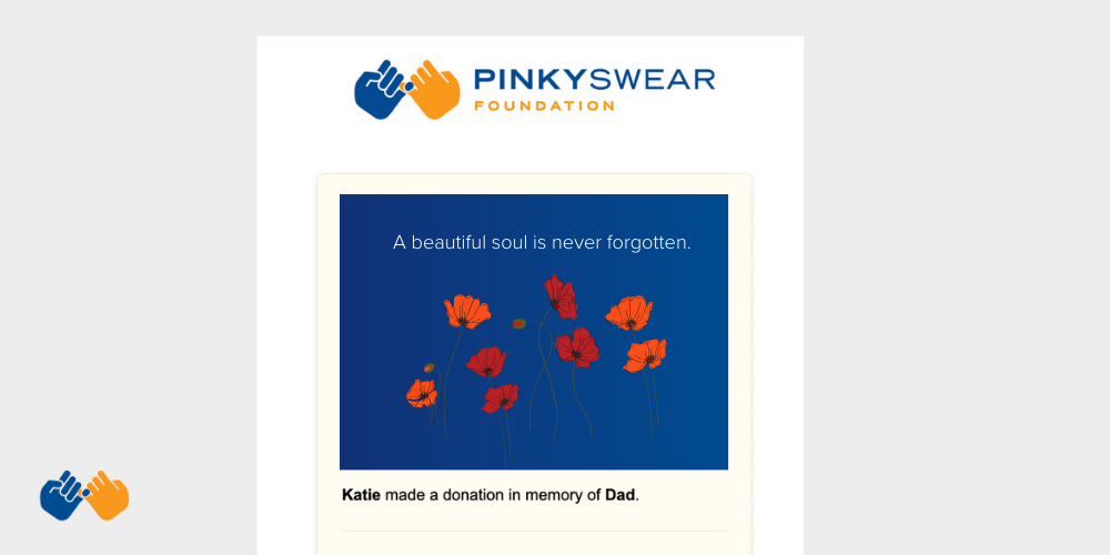 Make a gift to Pinky Swear Foundation to honor your loved ones legacy to help families facing childhood cancer with everyday expenses.